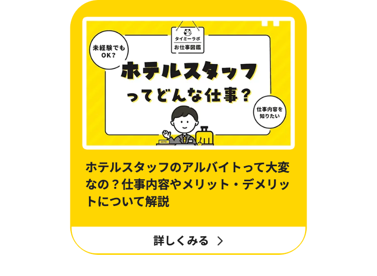 タイミーラボ
未経験でも
OK?
|お仕事図鑑
ホテルスタッフ
ってどんな仕事?
仕事内容を
知りたい
ホテルスタッフのアルバイトって大変
なの? 仕事内容やメリット・デメリッ
トについて解説
詳しくみる >