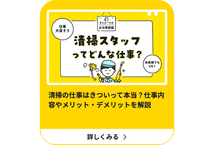 仕事
大変そう
タイミーラボ
|お仕事図鑑
清掃スタッフ
ってどんな仕事?
「未経験でも
OK?
清掃の仕事はきついって本当? 仕事内
容やメリット・デメリットを解説
詳しくみる >