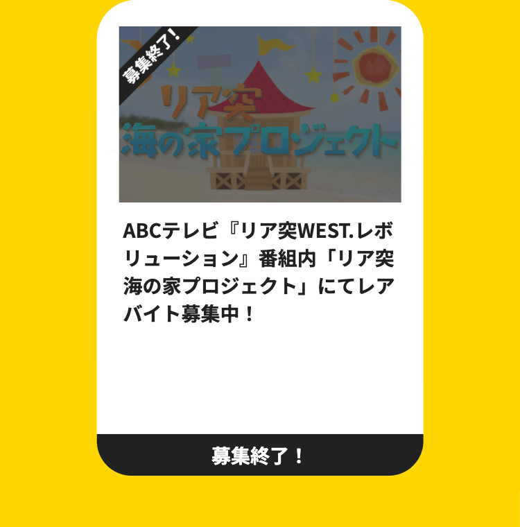 募集終了!
リアム
海の
プロジェクト
ABCテレビ 『リア突WEST. レボ
リューション』 番組内 「リア突
海の家プロジェクト」 にてレア
バイト募集中!
募集終了!