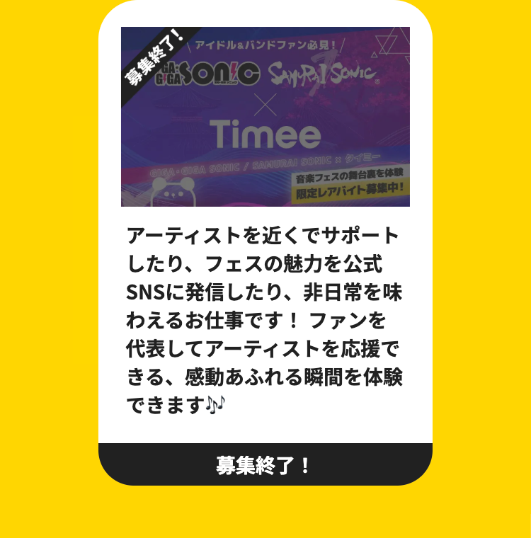募集終了!
G GA
アイドル&バンドファン必見! /
disonic SATRAT SONIC
Timee
GIGA・GICA SONIC / SAMURAI SONIC タイミー
音楽フェスの舞台裏を体験
限定レアバイト募集中!
アーティストを近くでサポート
したり、フェスの魅力を公式
SNSに発信したり、非日常を味
わえるお仕事です! ファンを
代表してアーティストを応援で
きる、感動あふれる瞬間を体験
できます♪♪♪
募集終了!