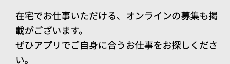 在宅でお仕事いただける、 オンラインの募集も掲
載がございます。
ぜひアプリでご自身に合うお仕事をお探しくださ
い。