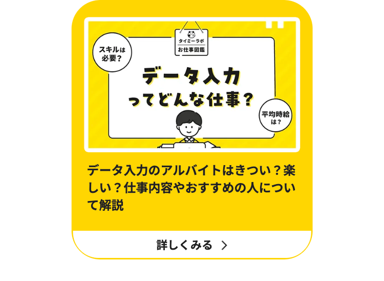 スキルは
必要?
タイミーラボ
お仕事図鑑
データ入力
ってどんな仕事?
【平均時給
は?
データ入力のアルバイトはきつい? 楽
しい? 仕事内容やおすすめの人につい
て解説
詳しくみる >