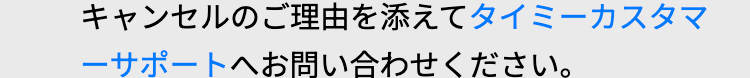 キャンセルのご理由を添えてタイミーカスタマ
ーサポートへお問い合わせください。
