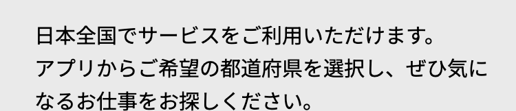 日本全国でサービスをご利用いただけます。
アプリからご希望の都道府県を選択し、 ぜひ気に
なるお仕事をお探しください。