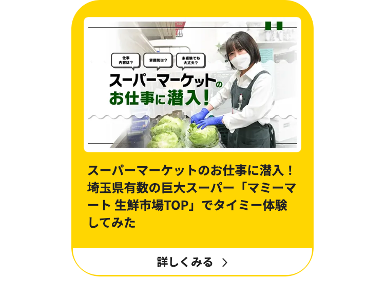 仕事
でも
雰囲気は?
内容は?
大丈夫?
スーパーマーケットの
お仕事に潜入!
スーパーマーケットのお仕事に潜入!
埼玉県有数の巨大スーパー「マミーマ
ート 生鮮市場TOP」でタイミー体験
してみた
詳しくみる >