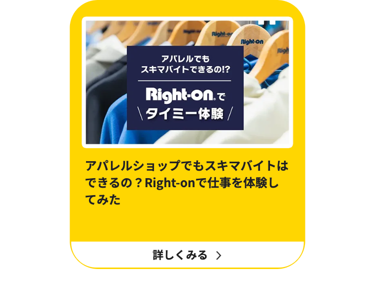 Right-o
Right-on
アパレルでも
スキマバイトできるの!?
Right-on. で
\ タイミー体験 /
يوم
アパレルショップでもスキマバイトは
できるの? Right-onで仕事を体験し
てみた
詳しくみる >