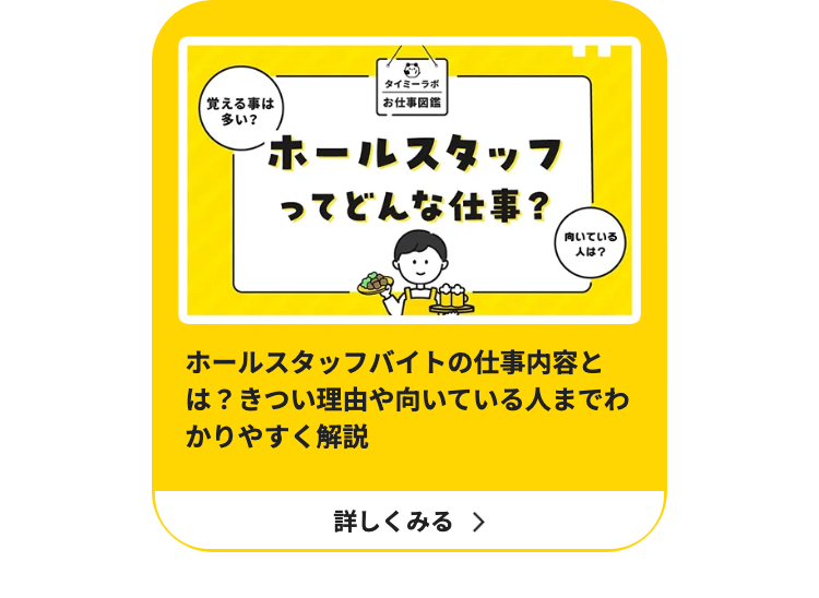 タイミーラボ
覚える事は
多い?
|お仕事図鑑
ホールスタッフ
ってどんな仕事?
向いている
人は?
ホールスタッフバイトの仕事内容と
は?きつい理由や向いている人までわ
かりやすく解説
詳しくみる >