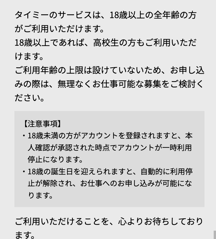 タイミーのサービスは、18歳以上の全年齢の方
がご利用いただけます。
18歳以上であれば、 高校生の方もご利用いただ
けます。
ご利用年齢の上限は設けていないため、 お申し込
みの際は、無理なくお仕事可能な募集をご検討く
ださい。
【注意事項】
・18歳未満の方がアカウントを登録されますと、本
人確認が承認された時点でアカウントが一時利用
停止になります。
・18歳の誕生日を迎えられますと、自動的に利用停
止が解除され、 お仕事へのお申し込みが可能にな
ります。
ご利用いただけることを、心よりお待ちしており
ます。