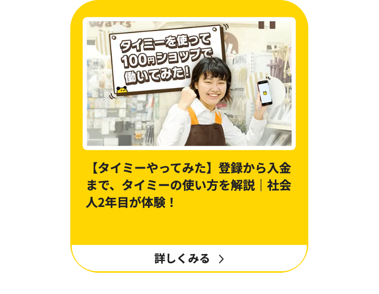 warts
タイミーを使って
100円ショップで
働いてみた!
【タイミーやってみた】 登録から入金
まで、タイミーの使い方を解説 | 社会
人2年目が体験!
詳しくみる >