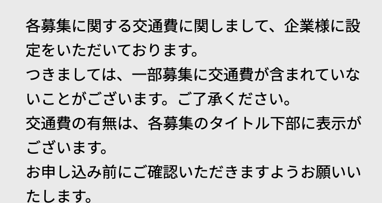 各募集に関する交通費に関しまして、企業様に設
定をいただいております。
つきましては、一部募集に交通費が含まれていな
いことがございます。 ご了承ください。
交通費の有無は、各募集のタイトル下部に表示が
ございます。
お申し込み前にご確認いただきますようお願いい
たします。