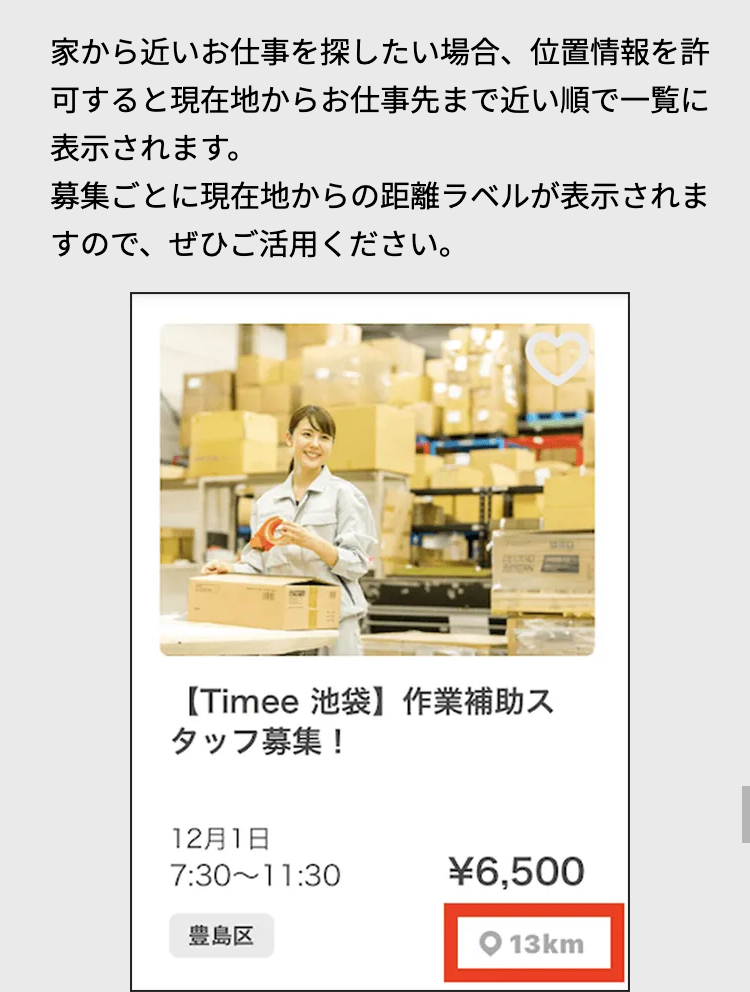 家から近いお仕事を探したい場合、 位置情報を許
可すると現在地からお仕事先まで近い順で一覧に
表示されます。
募集ごとに現在地からの距離ラベルが表示されま
すので、ぜひご活用ください。
【Timee 池袋】 作業補助ス
タッフ募集!
12月1日
7:30-11:30
豊島区
¥6,500
O 13km