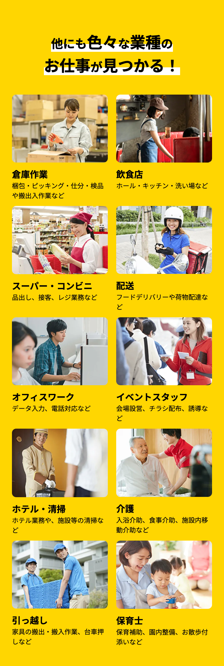 倉庫作業
他にも色々な業種の
お仕事が見つかる!
飲食店
梱包・ピッキング・仕分・検品
ホール・キッチン・洗い場など
や搬出入作業など
スーパー・コンビニ
品出し、接客、レジ業務など
配送
フードデリバリーや荷物配達な
ど
オフィスワーク
イベントスタッフ
データ入力、電話対応など
会場設営、チラシ配布、誘導な
ど
ホテル・清掃
介護
ホテル業務や、施設等の清掃な
ど
入浴介助、食事介助、施設内移
動介助など
引っ越し
保育士
家具の搬出・搬入作業、 台車押
しなど
保育補助、園内整備、お散歩付
添いなど
