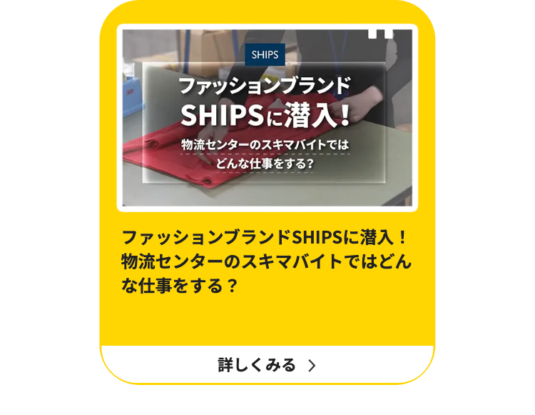 SHIPS
ファッションブランド
SHIPSに潜入!
物流センターのスキマバイトでは
どんな仕事をする?
ファッションブランドSHIPSに潜入!
物流センターのスキマバイトではどん
な仕事をする ?
詳しくみる >
