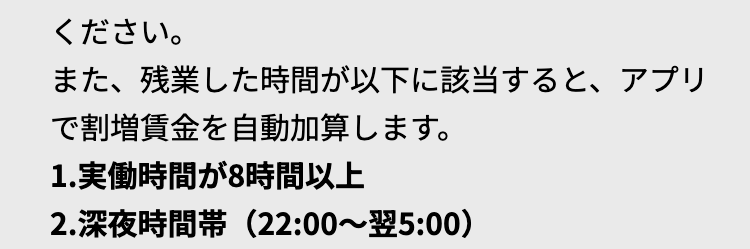 ください。
また、残業した時間が以下に該当すると、 アプリ
で割増賃金を自動加算します。
1. 実働時間が8時間以上
2.深夜時間帯(22:00~翌5:00)