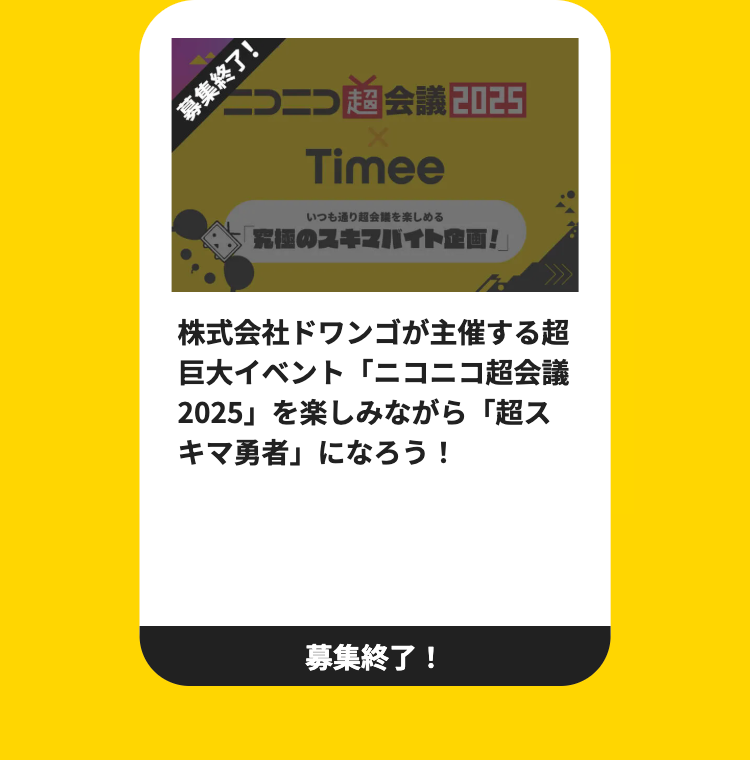 募集終了!
一つ二つ超会議2025
Timee
いつも通り超会議を楽しめる
究極のスキマバイト企画!
株式会社ドワンゴが主催する超
巨大イベント「ニコニコ超会議
2025」 を楽しみながら 「超ス
「キマ勇者」になろう!
募集終了!