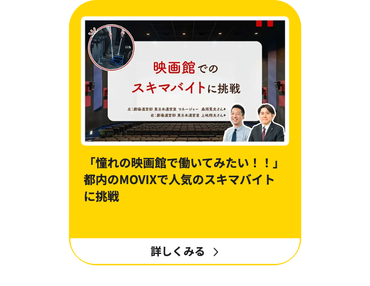 映画館での
スキマバイトに挑戦
左:劇場運営部東日本運営室 マネージャー 森岡篤史さん
右:劇場運営部 東日本運営 上地用太さん
「憧れの映画館で働いてみたい!!」
都内のMOVIXで人気のスキマバイト
に挑戦
詳しくみる >