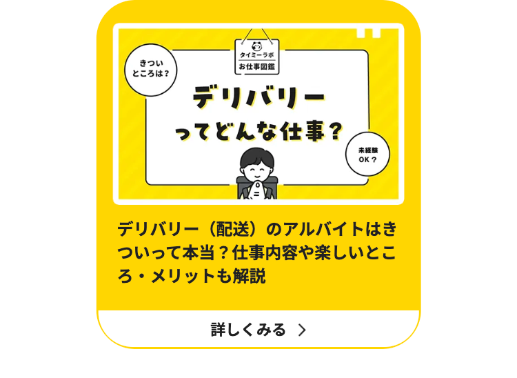 きつい
ところは?
タイミーラボ
お仕事図鑑
デリバリー
ってどんな仕事?
未經購
OK?
デリバリー(配送)のアルバイトはき
ついって本当? 仕事内容や楽しいとこ
ろ・メリットも解説
詳しくみる >