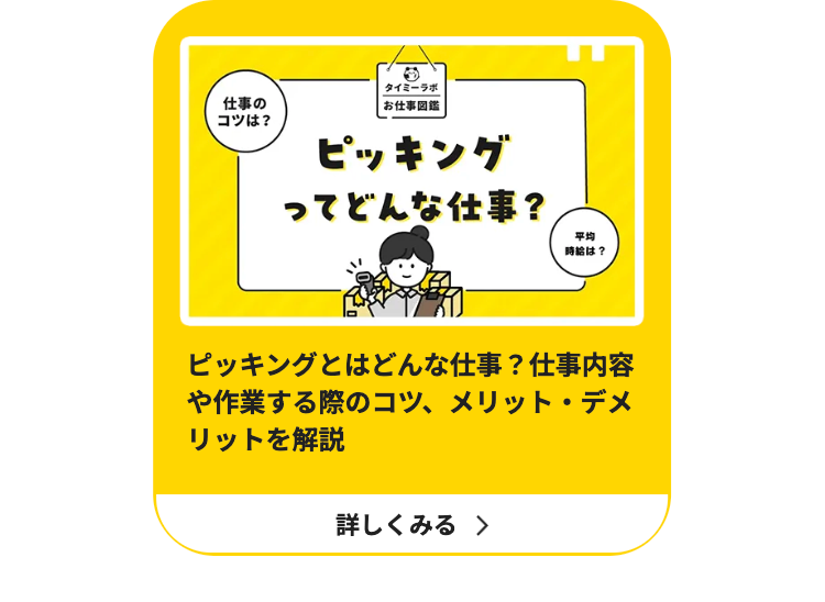 仕事の
コツは?
タイミーラボ
お仕事図鑑
ピッキング
ってどんな仕事?
平均
時給は?
ピッキングとはどんな仕事? 仕事内容
や作業する際のコツ、メリット・デメ
リットを解説
詳しくみる >