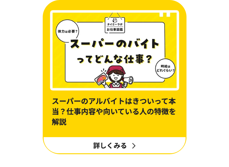 タイミーラボ
|お仕事図鑑
体力は必要?
スーパーのバイト
ってどんな仕事?
時給は
どれぐらい?
スーパーのアルバイトはきついって本
当? 仕事内容や向いている人の特徴を
解説
詳しくみる >