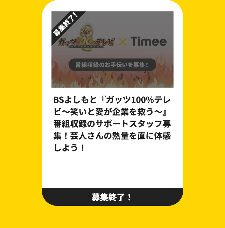 募集終了!
ガッツ100%テレビ × Timee
番組収録のお手伝いを募集!
BSよしもと 『ガッツ100%テレ
ビ~笑いと愛が企業を救う~』
番組収録のサポートスタッフ募
集! 芸人さんの熱量を直に体感
しよう!
募集終了!