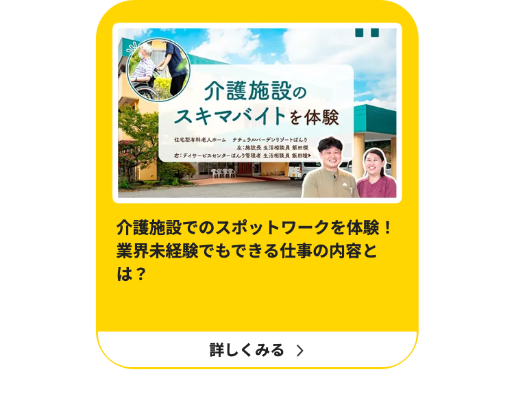 介護施設の
スキマバイトを体験
住宅型有料老人ホーム ナチュラルバーデンリゾートばんり
左:施設長 生活相談員 飯田傑
右:デイサービスセンターばんり管理者 生活相談員 飯田瞳
介護施設でのスポットワークを体験!
業界未経験でもできる仕事の内容と
は?
詳しくみる >