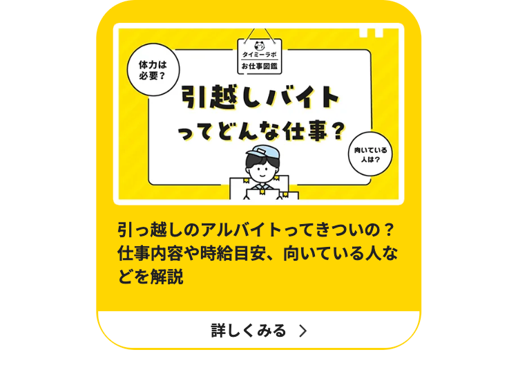 ○
体力は
必要?
タイミーラボ
お仕事図鑑
引越しバイト
ってどんな仕事?
向いている
人は?
引っ越しのアルバイトってきついの?
仕事内容や時給目安、 向いている人な
どを解説
詳しくみる >