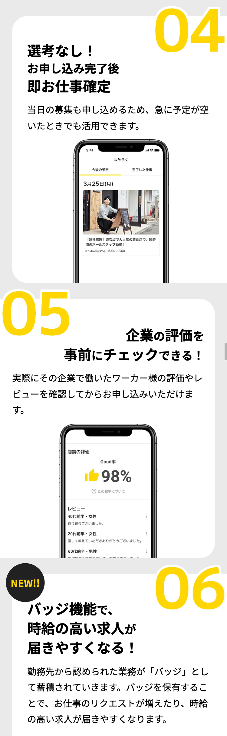 選考なし!
お申し込み完了後
04
即お仕事確定
当日の募集も申し込めるため、 急に予定が空
いたときでも活用できます。
9:41
三の
はたらく
今後の予定
完了した仕事
3月25日 (月)
【渋谷駅近】 道玄坂で大人気の飲食店で、 短時
間のホールスタッフ勤務!
2024年3月25日 15:00~18:00
05
企業の評価を
事前にチェックできる!
実際にその企業で働いたワーカー様の評価やレ
ビューを確認してからお申し込みいただけま
す。
店舗の評価
Good率
1 98%
? この数字について
レビュー
40代前半女性
有り難うございました。
20代前半女性
優しく教えていただきありがとうございました。
60代前半男性
NEW!!
バッジ機能で、
時給の高い求人が
届きやすくなる!
06
勤務先から認められた業務が「バッジ」とし
て蓄積されていきます。 バッジを保有するこ
とで、お仕事のリクエストが増えたり、 時給
の高い求人が届きやすくなります。