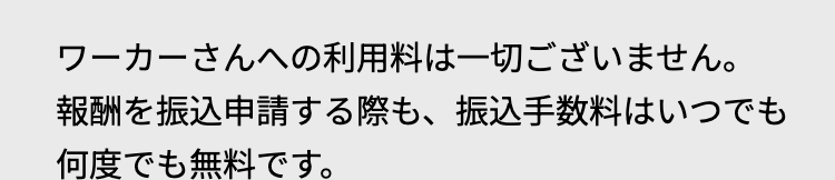 ワーカーさんへの利用料は一切ございません。
報酬を振込申請する際も、 振込手数料はいつでも
何度でも無料です。