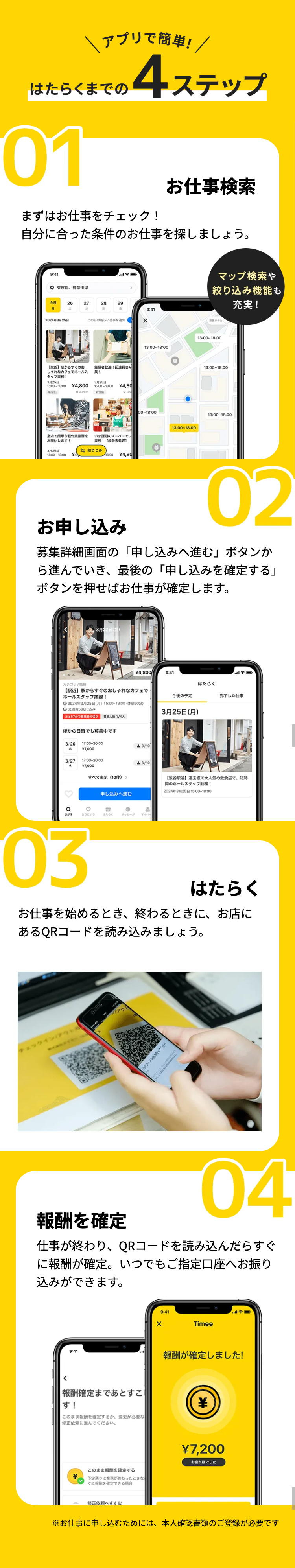 アプリで簡単! /
はたらくまでの
01
4 ステップ
まずはお仕事をチェック!
お仕事検索
自分に合った条件のお仕事を探しましょう。
9:41
〇 東京都 神奈川県
今日
26
27
28
29
水
金
9:41
2024年3月25日
この日の新しい仕事を
×
【駅近】 駅からすぐのお
しゃれなカフェでホールス
タッフ業務!
経験者歓迎! 配達員さん
集!
3月25日
3月25日
15:00-18:00 ¥4,800
15:00-18:00
¥4,80
·新宿区
3.2km
新宿区
03.2
室内で簡単な軽作業業務を いま話題のスーパーでレ
お願いします!
3月25日
15:00-18:00
【
歓迎】
絞りこみ
18:00
¥4,80
マップ検索や
絞り込み機能も
充実!
募集中のみ
13:00-18:00
13:00-18:00
00~18:00
13:00-18:00
13:00-18:00
13:00-18:00
お申し込み
02
募集詳細画面の 「申し込みへ進む」ボタンか
ら進んでいき、最後の 「申し込みを確定する」
ボタンを押せばお仕事が確定します。
カテゴリ/
3月22日(金)
¥4,800
9:41
はたらく
今後の予定
完了した仕事
【駅近】 駅からすぐのおしゃれなカフェで
ホールスタッフ業務!
2024年3月25日(月) 15:00-18:00(休憩60分)
◎交通費500円込み
あと57分で募集締め切り 募集人数 1/4人
ほかの日時でも募集中です
3/26
17:00-20:00
¥7,000
3/27
17:00-20:00
* ¥7,000
すべて表示 (10件)>
3/10
3/10
3月25日 (月)
【渋谷駅近】 道玄坂で大人気の飲食店で、 短時
間のホールスタッフ勤務!
2024年3月25日 15:00~18:00
申し込みへ進む
Q
さがす
おきにいり
はたらく
メッセージ
マイペ
03
はたらく
お仕事を始めるとき、 終わるときに、お店に
あるQRコードを読み込みましょう。
チェックイン/アウト
アウ
QRコードを読み取ってくだ
報酬を確定
04
仕事が終わり、QRコードを読み込んだらすぐ
に報酬が確定。 いつでもご指定口座へお振り
込みができます。
9:41
×
9:41
Timee
報酬が確定しました!
<
報酬確定まであとすこ
す!
¥
このまま報酬を確定するか、変更が必要な
修正依頼に進んでください。
このまま報酬を確定する
予定通りに業務が終わったときな
ぐに報酬を確定できる場合
修正依頼へすすむ
¥7,200
お疲れ様でした
※お仕事に申し込むためには、本人確認書類のご登録が必要です