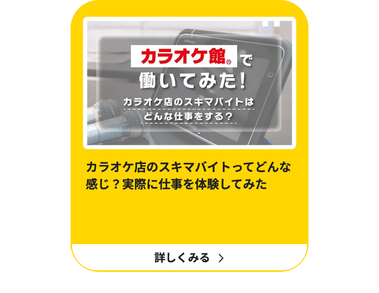 カラオケ館。で
働いてみた!
カラオケ店のスキマバイトは
どんな仕事をする?
カラオケ店のスキマバイトってどんな
感じ? 実際に仕事を体験してみた
詳しくみる >