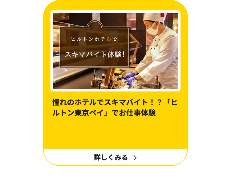 ヒルトンホテルで
スキマバイト体験!
憧れのホテルでスキマバイト!?「ヒ
ルトン東京ベイ」でお仕事体験
詳しくみる >