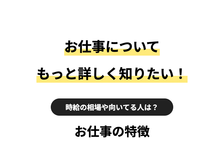 お仕事について
もっと詳しく知りたい!
時給の相場や向いてる人は?
お仕事の特徴