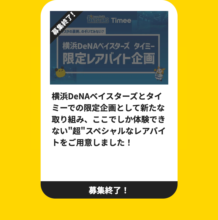 募集終了Ⓡ
BAYSTARS Timee
パスタの裏側、のぞいてみない?
横浜DeNAベイスターズ タイミー
限定レアバイト企画
横浜DeNAベイスターズとタイ
ミーでの限定企画として新たな
取り組み、 ここでしか体験でき
ない"超"スペシャルなレアバイ
トをご用意しました!
募集終了!