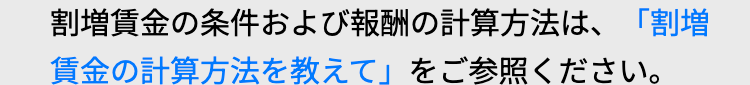 割増賃金の条件および報酬の計算方法は、 「割増
賃金の計算方法を教えて」をご参照ください。