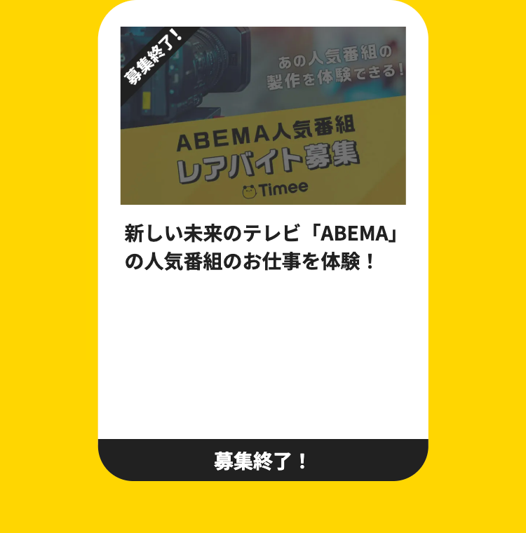 募集終了!
あの人気番組の
製作を体験できる!
ABEMA人気番組
レアバイト募集
Timee
新しい未来のテレビ 「ABEMA」
の人気番組のお仕事を体験!
募集終了!