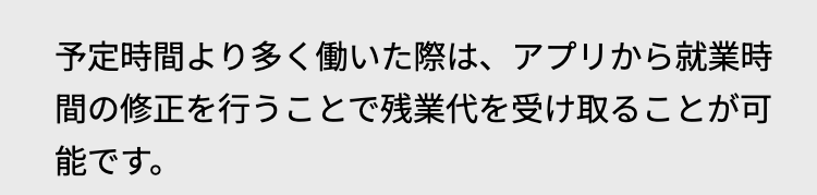 予定時間より多く働いた際は、 アプリから就業時
間の修正を行うことで残業代を受け取ることが可
能です。
