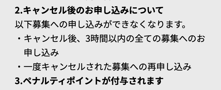 2.キャンセル後のお申し込みについて
以下募集への申し込みができなくなります。
・キャンセル後、 3時間以内の全ての募集へのお
申し込み
・一度キャンセルされた募集への再申し込み
3.ペナルティポイントが付与されます