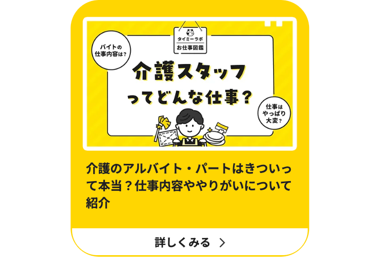バイトの
仕事内容は?
タイミーラボ
|お仕事図鑑
介護スタッフ
ってどんな仕事?
仕事は
やっぱり
大変?
介護のアルバイト・パートはきついっ
て本当?仕事内容ややりがいについて
紹介
詳しくみる >