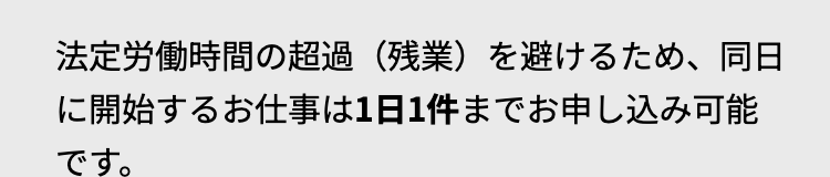 法定労働時間の超過 (残業)を避けるため、同日
に開始するお仕事は1日1件までお申し込み可能
です。