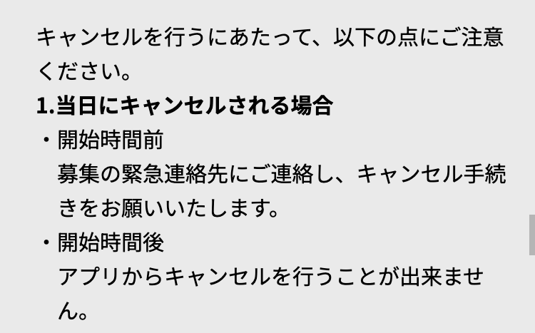 キャンセルを行うにあたって、以下の点にご注意
ください。
1. 当日にキャンセルされる場合
•
開始時間前
募集の緊急連絡先にご連絡し、キャンセル手続
きをお願いいたします。
・開始時間後
アプリからキャンセルを行うことが出来ませ
ん。