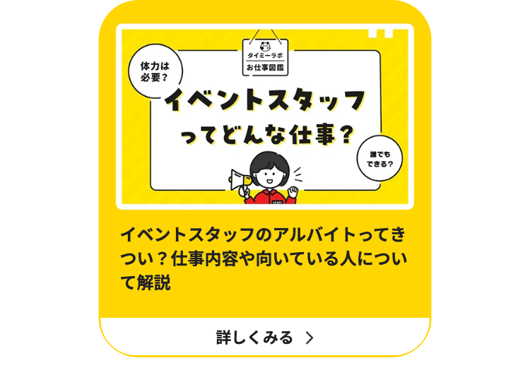体力は
必要?
タイミーラボ
お仕事図鑑
イベントスタッフ
ってどんな仕事?
誰でも
できる?
イベントスタッフのアルバイトってき
つい? 仕事内容や向いている人につい
て解説
詳しくみる >
