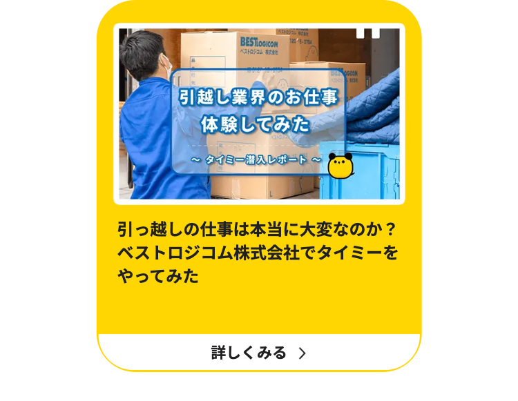 BESTLOGICOM
ベストロジコム株式会社
BOGICON
ベストロ
引越し業界のお仕事
体験してみた
~タイミー潜入レポート~
引っ越しの仕事は本当に大変なのか?
ベストロジコム株式会社でタイミーを
やってみた
詳しくみる >