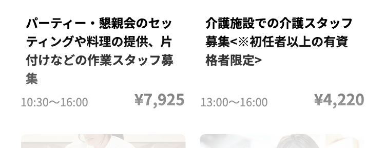 パーティー・懇親会のセッ
ティングや料理の提供、片
付けなどの作業スタッフ募
集
10:30 16:00
介護施設での介護スタッフ
募集<※初任者以上の有資
格者限定>
¥7,925 13:00-16:00
¥4,220