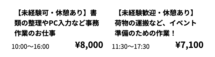 【未経験可・休憩あり】 書
類の整理やPC入力など事務
作業のお仕事
10:00 16:00
【未経験歓迎・休憩あり】
荷物の運搬など、イベント
準備のための作業 !
¥8,000 11:30~17:30
¥7,100